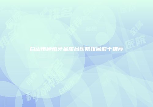 白山市种植牙金属台医院排名前十推荐