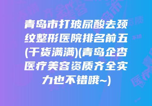 青岛市打玻尿酸去颈纹整形医院排名前五(干货满满)(青岛企杏医疗美容资质齐全实力也不错哦~)