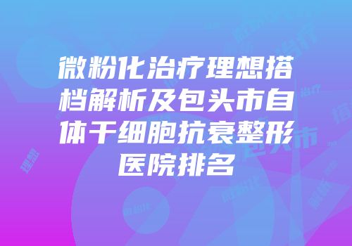 微粉化治疗理想搭档解析及包头市自体干细胞抗衰整形医院排名