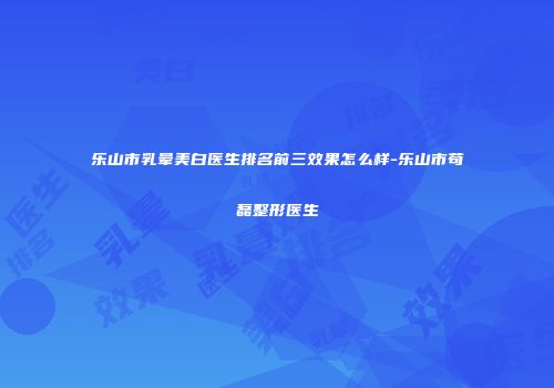 乐山市乳晕美白医生排名前三效果怎么样-乐山市苟磊整形医生