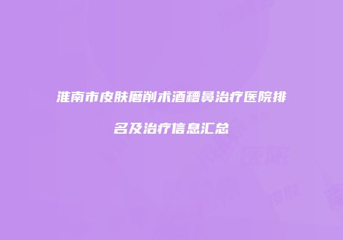 淮南市皮肤磨削术酒糟鼻治疗医院排名及治疗信息汇总