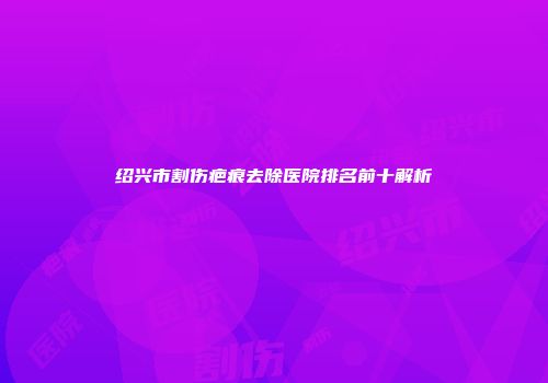 绍兴市割伤疤痕去除医院排名前十解析