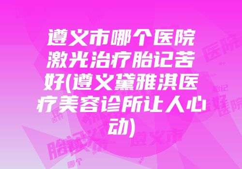 遵义市哪个医院激光治疗胎记苦好(遵义黛雅淇医疗美容诊所让人心动)
