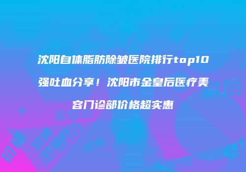 沈阳自体脂肪除皱医院排行top10强吐血分享！沈阳市金皇后医疗美容门诊部价格超实惠