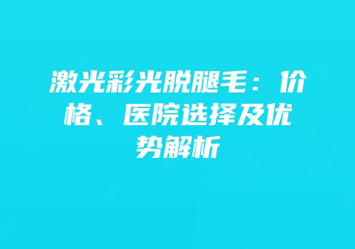 激光彩光脱腿毛：价格、医院选择及优势解析