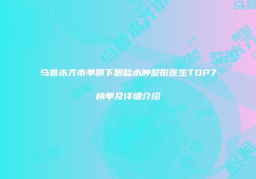 乌鲁木齐市单侧下眼睑水肿整形医生TOP7榜单及详细介绍
