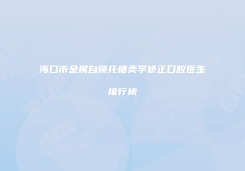 海口市金属自锁托槽美学矫正口腔医生排行榜