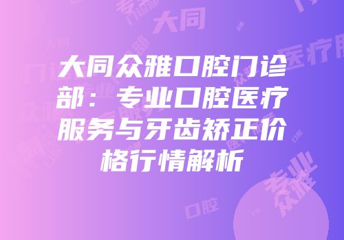 大同众雅口腔门诊部：专业口腔医疗服务与牙齿矫正价格行情解析