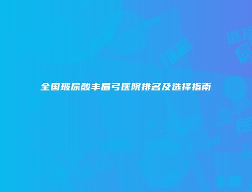 全国玻尿酸丰眉弓医院排名及选择指南