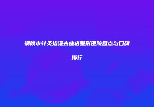 铜陵市针灸拔罐去痤疮整形医院盘点与口碑排行