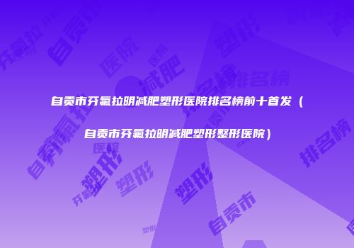 自贡市芬氟拉明减肥塑形医院排名榜前十首发（自贡市芬氟拉明减肥塑形整形医院）