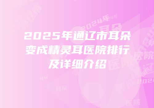 2025年通辽市耳朵变成精灵耳医院排行及详细介绍