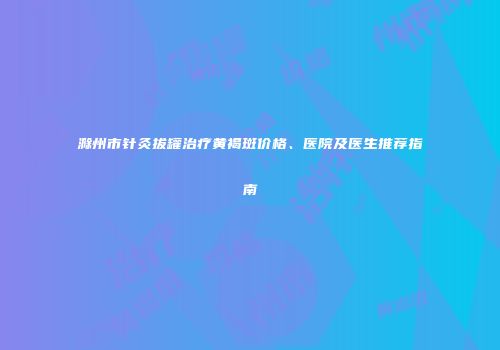 滁州市针灸拔罐治疗黄褐斑价格、医院及医生推荐指南
