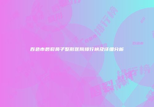 百色市唇裂鼻子整形医院排行榜及详细分析