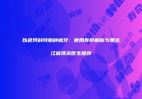 以色列科特斯种植牙：使用寿命解析与黑龙江省顶尖医生推荐