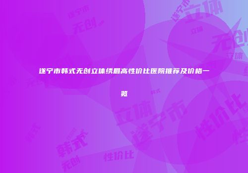 遂宁市韩式无创立体绣眉高性价比医院推荐及价格一览
