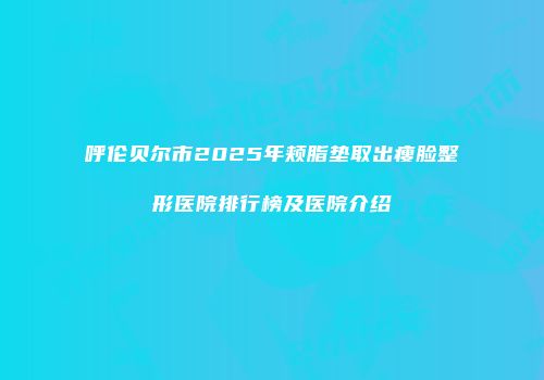 呼伦贝尔市2025年颊脂垫取出瘦脸整形医院排行榜及医院介绍
