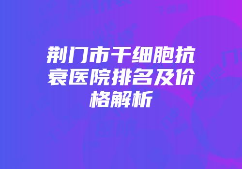 荆门市干细胞抗衰医院排名及价格解析