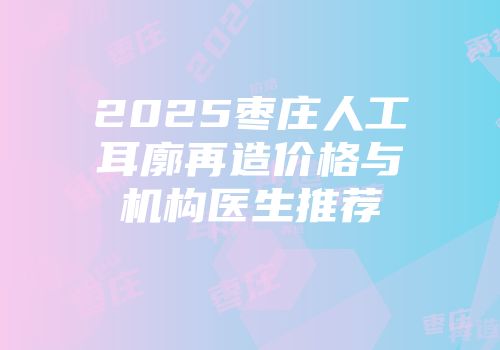 2025枣庄人工耳廓再造价格与机构医生推荐