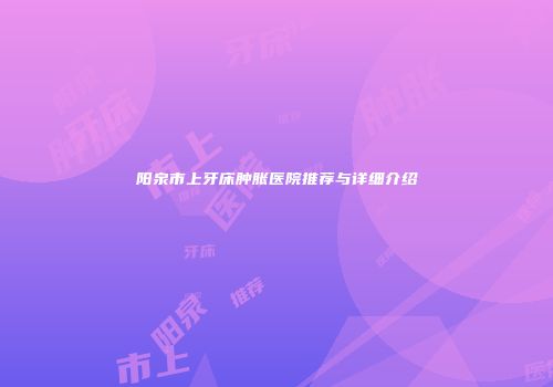 阳泉市上牙床肿胀医院推荐与详细介绍