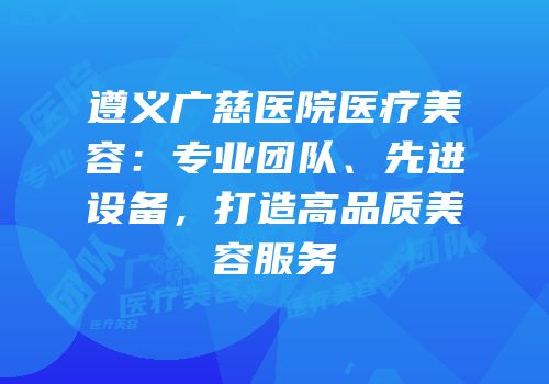 遵义广慈医院医疗美容：专业团队、先进设备，打造高品质美容服务