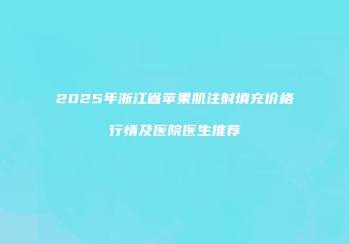 2025年浙江省苹果肌注射填充价格行情及医院医生推荐
