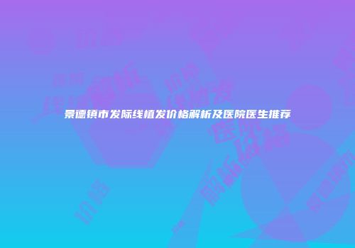 景德镇市发际线植发价格解析及医院医生推荐