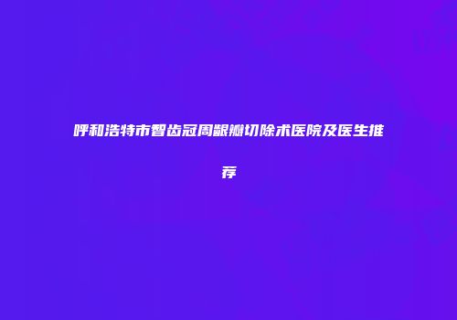呼和浩特市智齿冠周龈瓣切除术医院及医生推荐