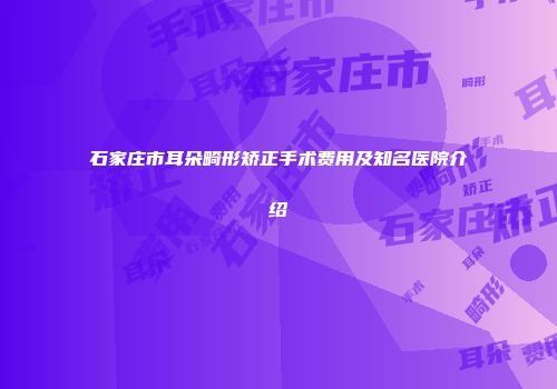 石家庄市耳朵畸形矫正手术费用及知名医院介绍