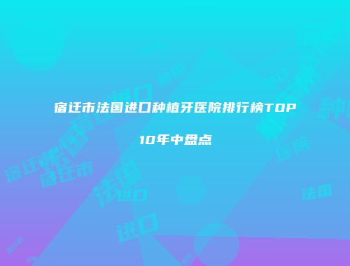 宿迁市法国进口种植牙医院排行榜TOP10年中盘点
