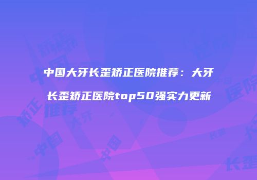 中国大牙长歪矫正医院推荐：大牙长歪矫正医院top50强实力更新
