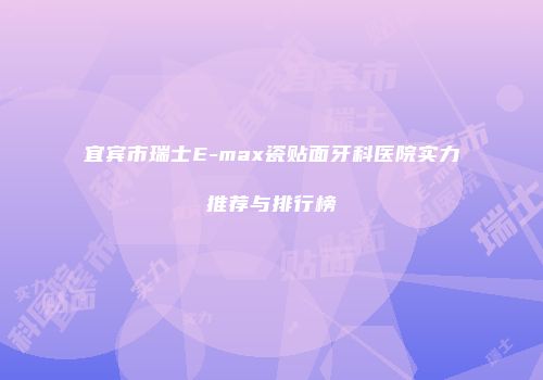 宜宾市瑞士E-max瓷贴面牙科医院实力推荐与排行榜
