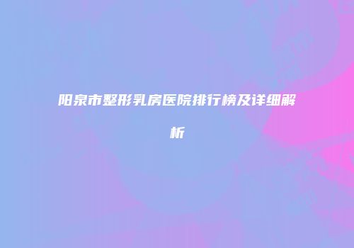 阳泉市整形乳房医院排行榜及详细解析