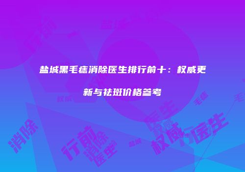 盐城黑毛痣消除医生排行前十：权威更新与祛斑价格参考