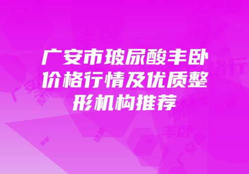 广安市玻尿酸丰卧价格行情及优质整形机构推荐