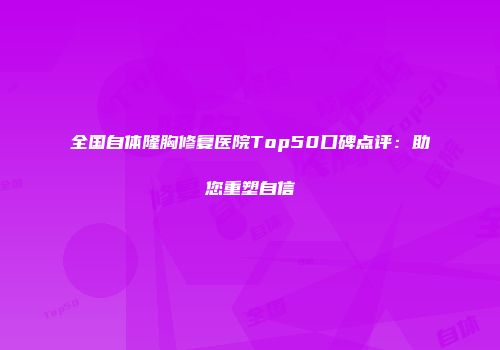 全国自体隆胸修复医院Top50口碑点评：助您重塑自信