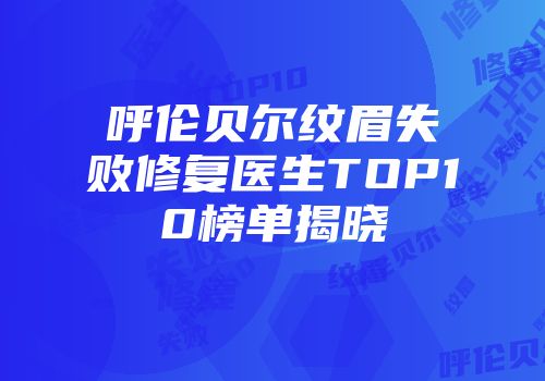 呼伦贝尔纹眉失败修复医生TOP10榜单揭晓