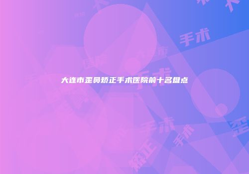 大连市歪鼻矫正手术医院前十名盘点