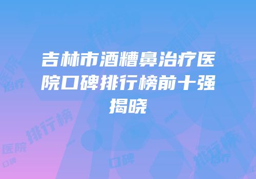 吉林市酒糟鼻治疗医院口碑排行榜前十强揭晓