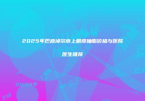 2025年巴彦淖尔市上眼皮抽脂价格与医院医生推荐