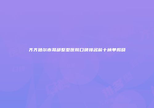 齐齐哈尔市耳部整型医院口碑排名前十榜单揭晓