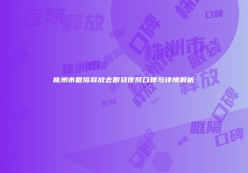 株洲市眶隔释放去眼袋医院口碑与详情解析