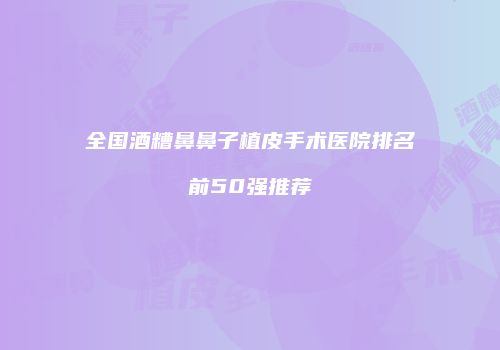 全国酒糟鼻鼻子植皮手术医院排名前50强推荐