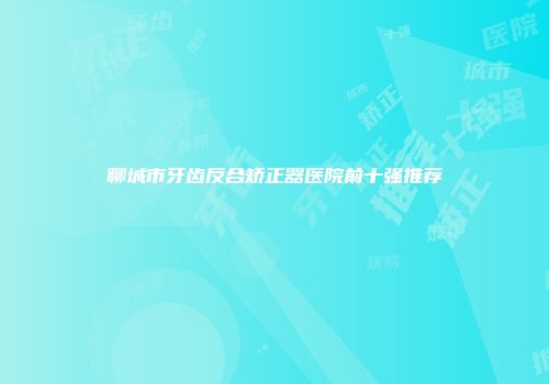 聊城市牙齿反合矫正器医院前十强推荐