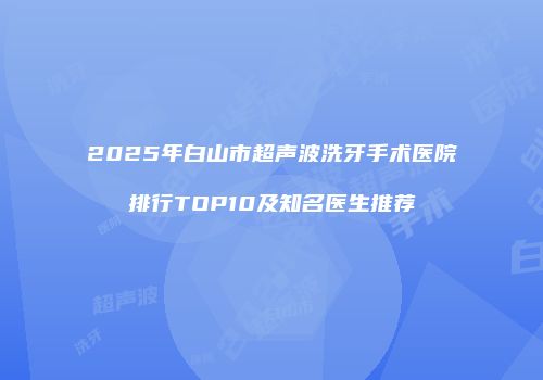 2025年白山市超声波洗牙手术医院排行TOP10及知名医生推荐