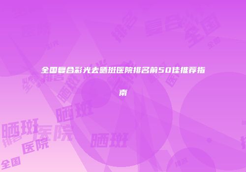 全国复合彩光去晒斑医院排名前50佳推荐指南