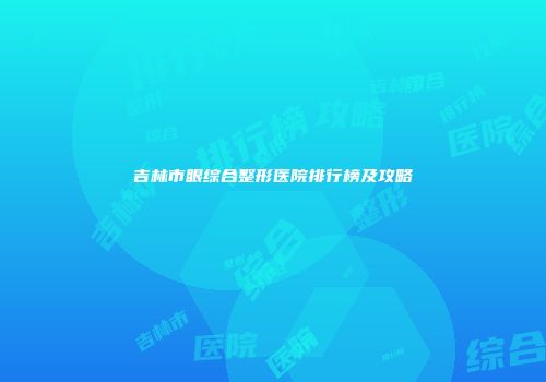 吉林市眼综合整形医院排行榜及攻略