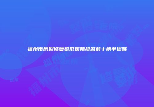 福州市唇裂修复整形医院排名前十榜单揭晓