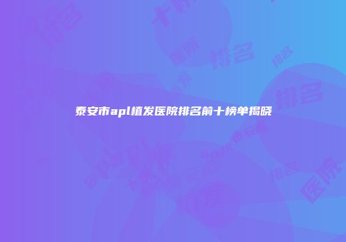 泰安市apl植发医院排名前十榜单揭晓