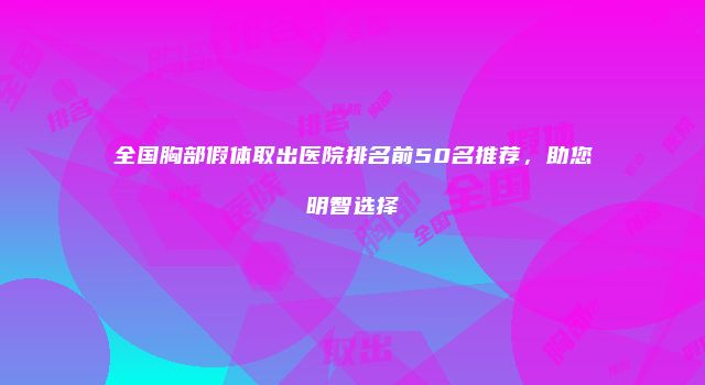 全国胸部假体取出医院排名前50名推荐，助您明智选择